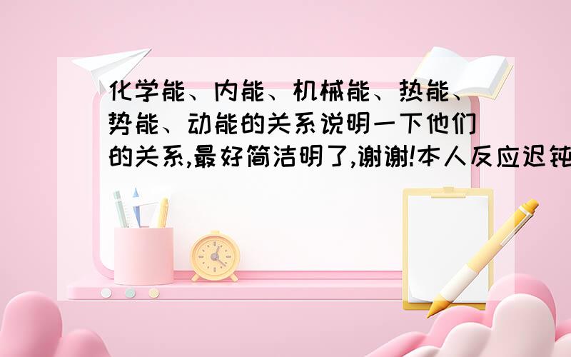 化学能、内能、机械能、热能、势能、动能的关系说明一下他们的关系,最好简洁明了,谢谢!本人反应迟钝,见谅一下嗯~谢谢您的热情帮助!回答好有加分~