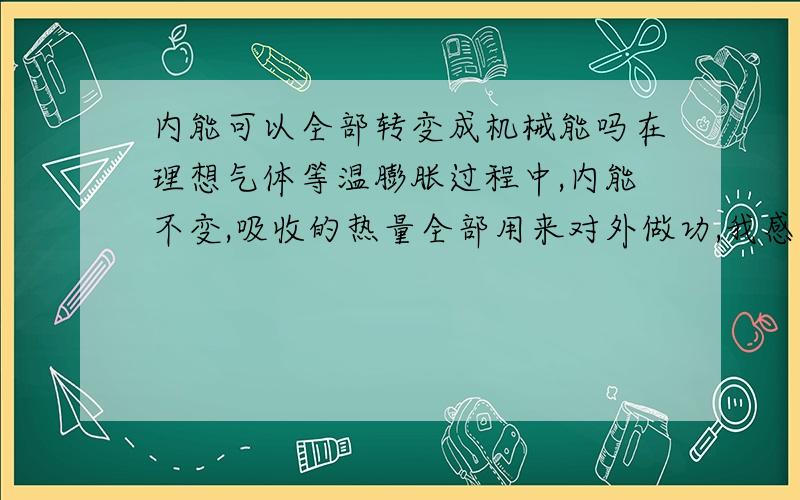 内能可以全部转变成机械能吗在理想气体等温膨胀过程中,内能不变,吸收的热量全部用来对外做功,我感觉这不能说明是内能全部转变为机能能的事例,我就想弄明白,内能到底可以不可以全部