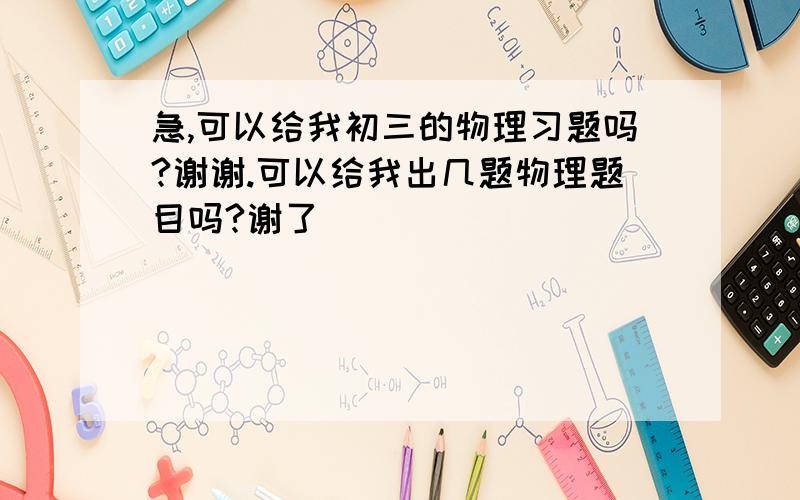 急,可以给我初三的物理习题吗?谢谢.可以给我出几题物理题目吗?谢了