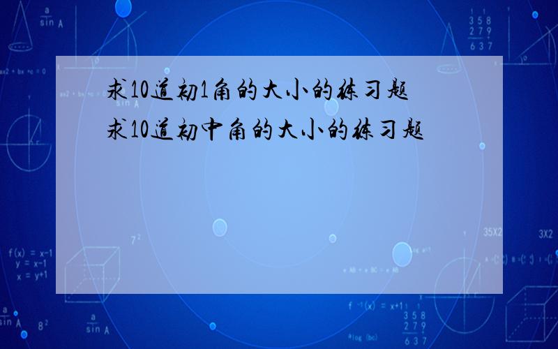 求10道初1角的大小的练习题求10道初中角的大小的练习题