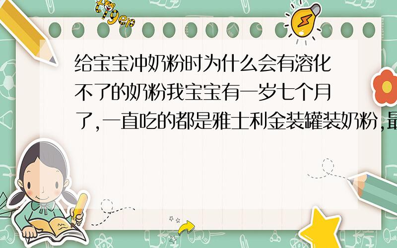 给宝宝冲奶粉时为什么会有溶化不了的奶粉我宝宝有一岁七个月了,一直吃的都是雅士利金装罐装奶粉,最近我在超市买了一罐奶粉,给宝宝冲奶粉的时候,发现有溶化不了的.我听说有的奶粉过