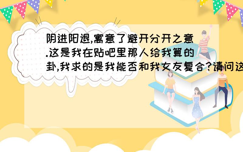 阴进阳退,寓意了避开分开之意.这是我在贴吧里那人给我算的卦,我求的是我能否和我女友复合?请问这句话的意思是我能复合吗?避开分开之意是不是不会分开的意思?