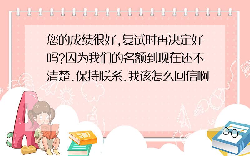 您的成绩很好,复试时再决定好吗?因为我们的名额到现在还不清楚.保持联系.我该怎么回信啊