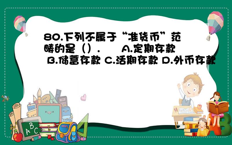 80.下列不属于“准货币”范畴的是（）.　　A.定期存款 B.储蓄存款 C.活期存款 D.外币存款