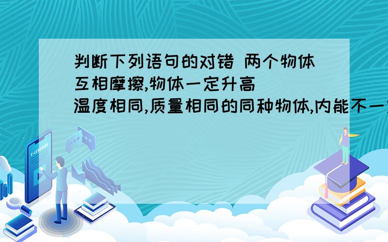 判断下列语句的对错 两个物体互相摩擦,物体一定升高（） 温度相同,质量相同的同种物体,内能不一定相同100摄氏度时,质量相等的水和气所具有的分子势能一定不相等