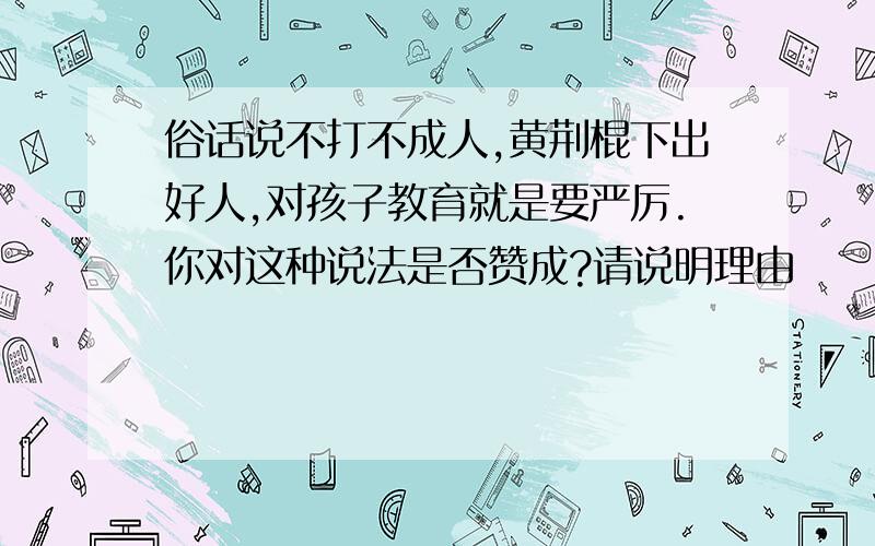 俗话说不打不成人,黄荆棍下出好人,对孩子教育就是要严厉.你对这种说法是否赞成?请说明理由