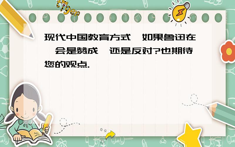 现代中国教育方式,如果鲁迅在,会是赞成,还是反对?也期待您的观点.