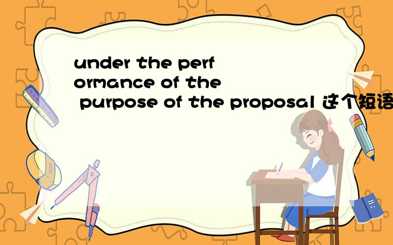 under the performance of the purpose of the proposal 这个短语怎么翻,是不是“按照本提案的目的”?