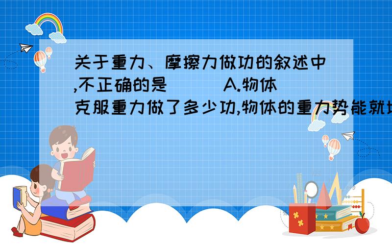 关于重力、摩擦力做功的叙述中,不正确的是（ ） A.物体克服重力做了多少功,物体的重力势能就增加多少B.重力对物体做功只与始末位置有关,而与路径无关C.摩擦力对物体做功与路径有关D.摩