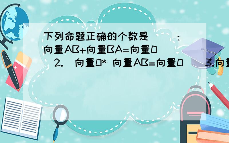 下列命题正确的个数是（ ）：向量AB+向量BA=向量0   2.  向量0* 向量AB=向量0    3.向量AB-向量AC=向量BC   4.（向量a* 向量b)向量c=向量a(向量b*向量c)A.1     B.2    C.3    D.4