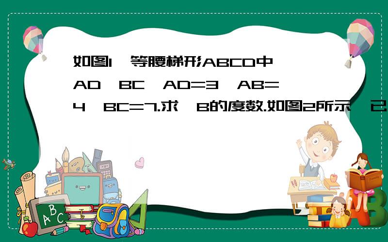 如图1,等腰梯形ABCD中,AD∥BC,AD=3,AB=4,BC=7.求∠B的度数.如图2所示,已知四边形ABCD是等腰梯形,其中AD=BC,若AD=5,CD=2,AB=8.求梯形ABCD的面积.