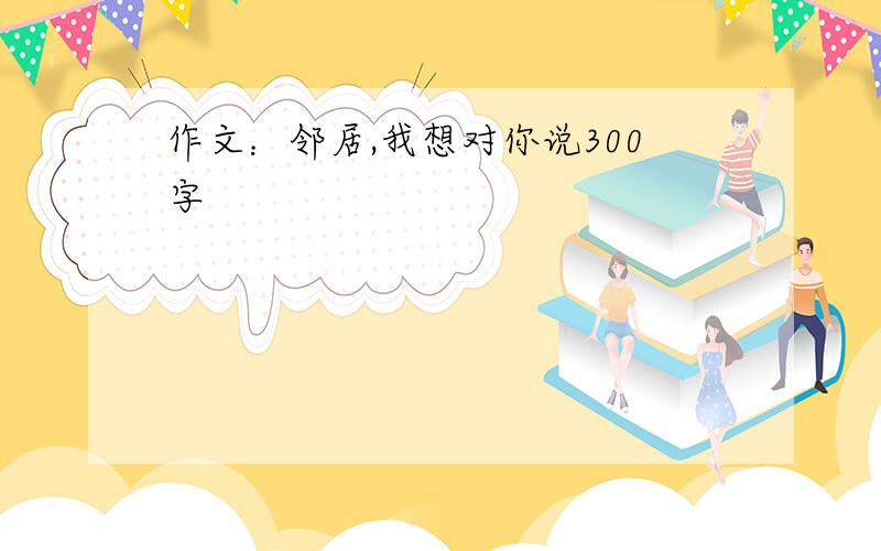 作文：邻居,我想对你说300字