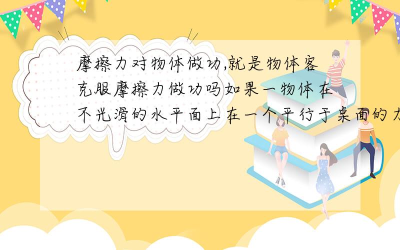 摩擦力对物体做功,就是物体客克服摩擦力做功吗如果一物体在不光滑的水平面上在一个平行于桌面的力的作用下水平向前运动,可以说摩擦力对物体做的功的相反数就是物体克服摩擦力做功