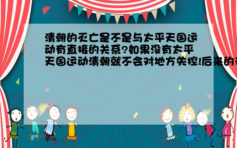 清朝的灭亡是不是与太平天国运动有直接的关系?如果没有太平天国运动清朝就不会对地方失控!后来的辛亥革命就没有那么容易就成功.辛亥革命爆发时中国大部分省都宣布独立.这是太平天国