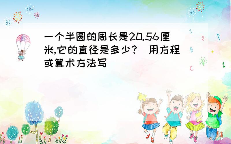 一个半圆的周长是20.56厘米,它的直径是多少?）用方程或算术方法写）