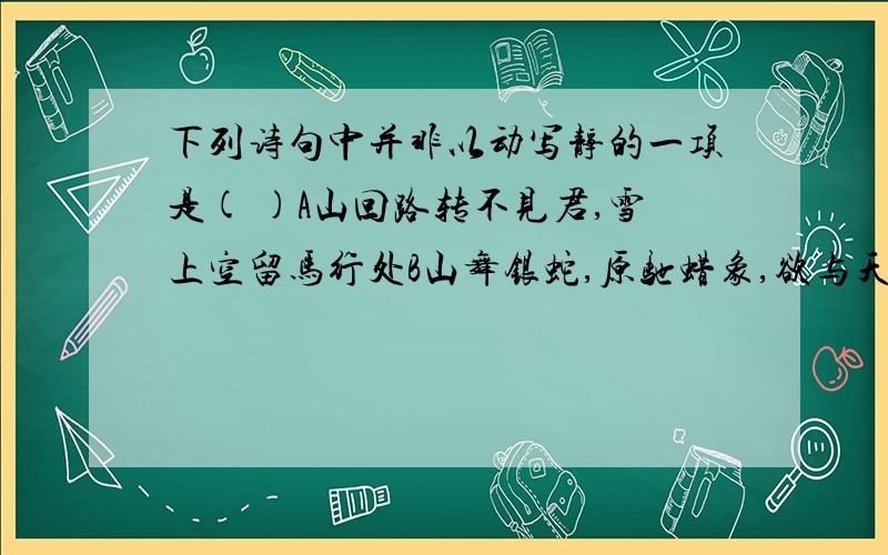 下列诗句中并非以动写静的一项是( )A山回路转不见君,雪上空留马行处B山舞银蛇,原驰蜡象,欲与天公试比高C两岸青山相对出,孤帆一片日边来D一水护田将绿绕,两山排闼送青来