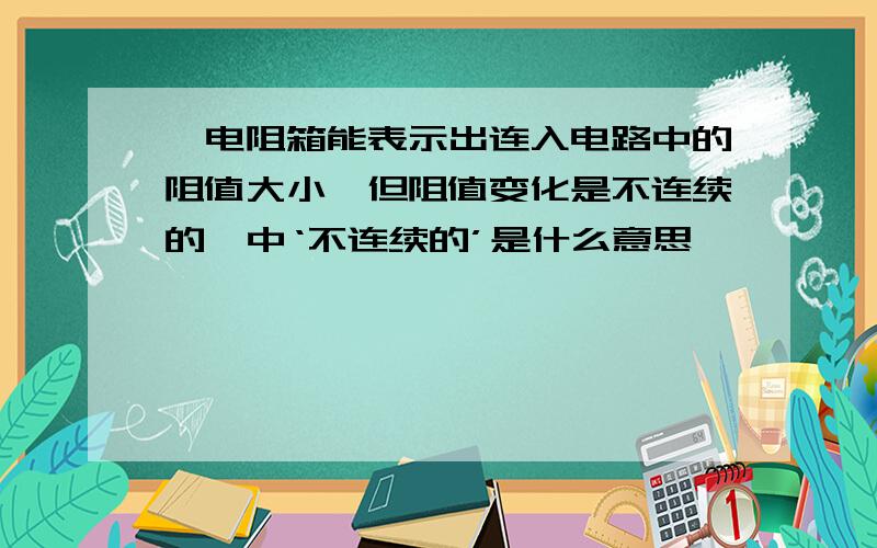 '电阻箱能表示出连入电路中的阻值大小,但阻值变化是不连续的'中‘不连续的’是什么意思