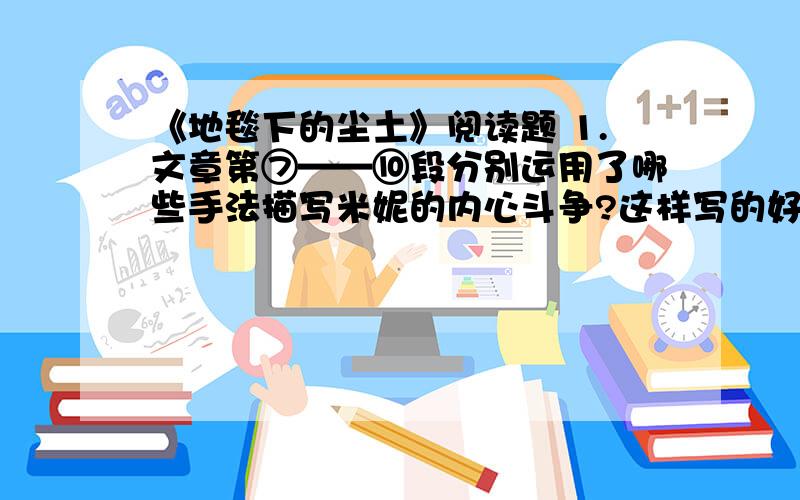 《地毯下的尘土》阅读题 1.文章第⑦——⑩段分别运用了哪些手法描写米妮的内心斗争?这样写的好处是什么?2.请用一句话概括小矮人的一番话的内容3.文章最后一句话有什么深意?4.米妮的故