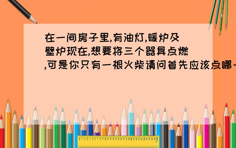 在一间房子里,有油灯,暖炉及壁炉现在,想要将三个器具点燃,可是你只有一根火柴请问首先应该点哪一样?