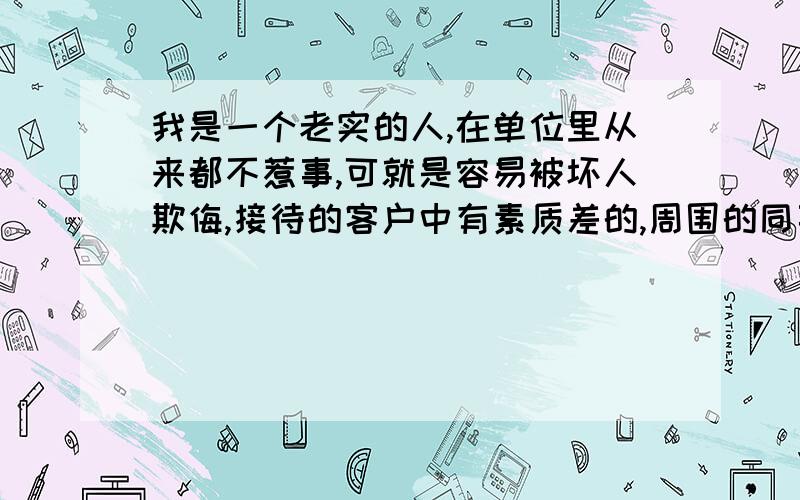 我是一个老实的人,在单位里从来都不惹事,可就是容易被坏人欺侮,接待的客户中有素质差的,周围的同事也有坏人.有小心眼的,有毛病多的,也有背后瞎搞鬼的,整得我每天都没有安全感,东西一