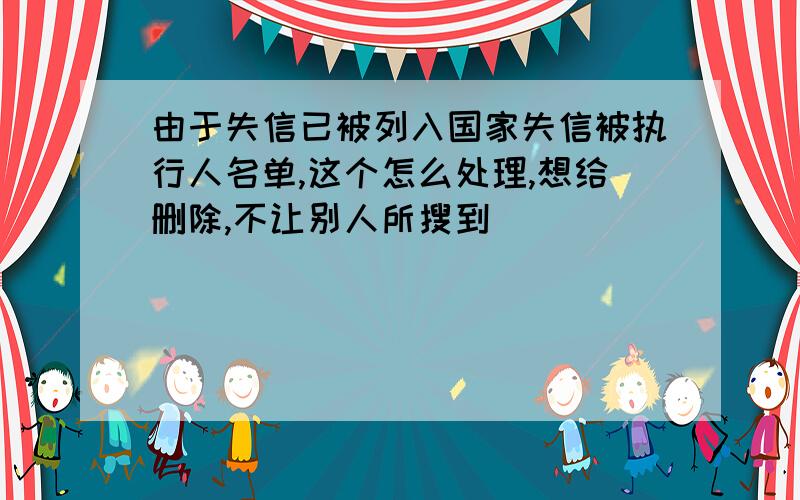 由于失信已被列入国家失信被执行人名单,这个怎么处理,想给删除,不让别人所搜到