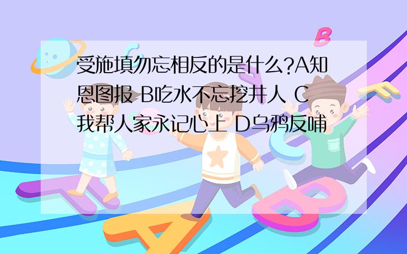 受施填勿忘相反的是什么?A知恩图报 B吃水不忘挖井人 C我帮人家永记心上 D乌鸦反哺