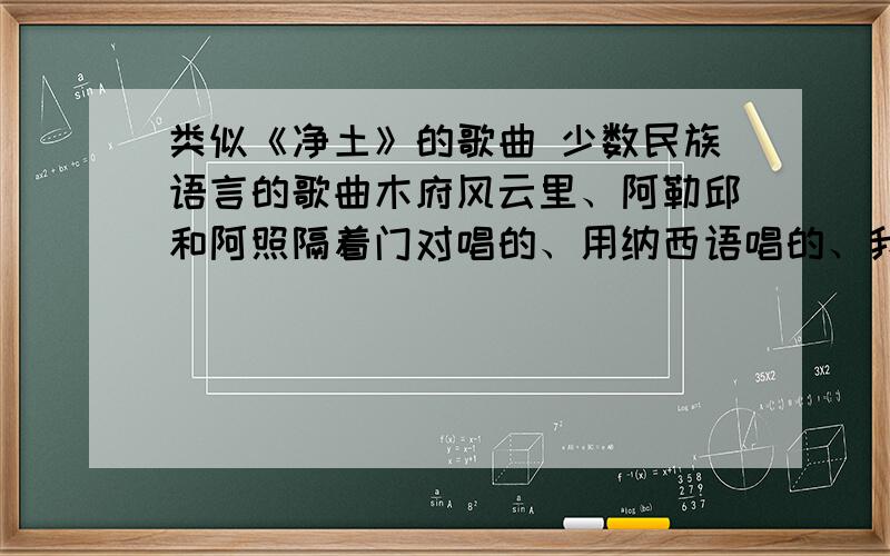 类似《净土》的歌曲 少数民族语言的歌曲木府风云里、阿勒邱和阿照隔着门对唱的、用纳西语唱的、我想找点这样的歌、也使用少数民族语言唱的歌曲、风格和这个差不多、最好是云南的少