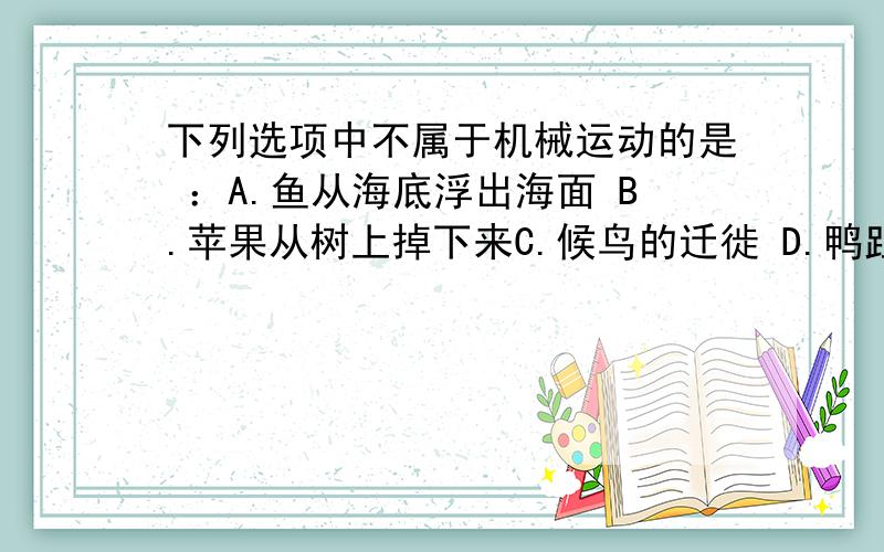 下列选项中不属于机械运动的是 ：A.鱼从海底浮出海面 B.苹果从树上掉下来C.候鸟的迁徙 D.鸭趾草放在水里生长为什么 > .