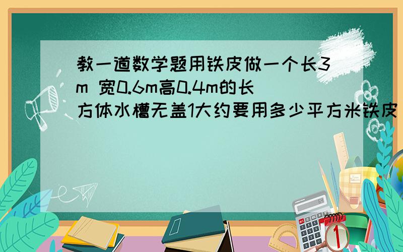 教一道数学题用铁皮做一个长3m 宽0.6m高0.4m的长方体水槽无盖1大约要用多少平方米铁皮 的数保留整平方米 用进一法取值2这个水槽最多能装多少立方米的水