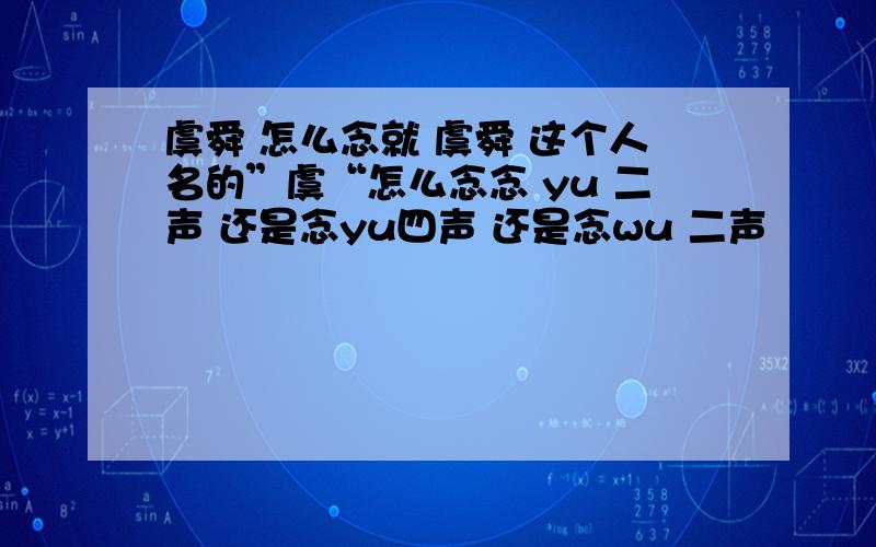 虞舜 怎么念就 虞舜 这个人名的”虞“怎么念念 yu 二声 还是念yu四声 还是念wu 二声