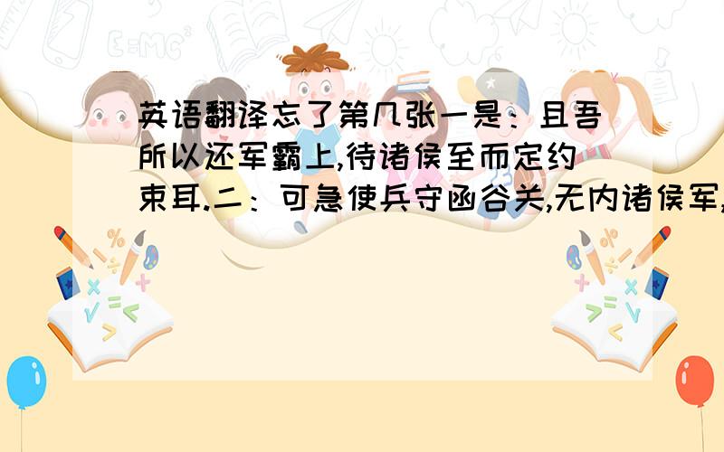 英语翻译忘了第几张一是：且吾所以还军霸上,待诸侯至而定约束耳.二：可急使兵守函谷关,无内诸侯军,稍徽关中兵以自益,距之