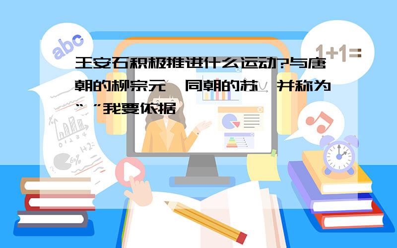 王安石积极推进什么运动?与唐朝的柳宗元、同朝的苏轼并称为“ ”我要依据