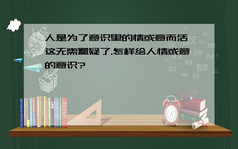 人是为了意识里的情或意而活,这无需置疑了.怎样给人情或意的意识?