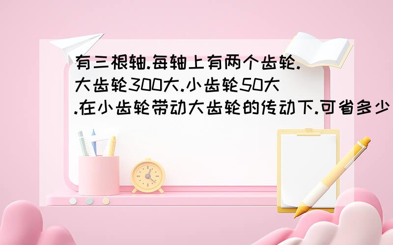 有三根轴.每轴上有两个齿轮.大齿轮300大.小齿轮50大.在小齿轮带动大齿轮的传动下.可省多少力?省力的原理及计算原理.