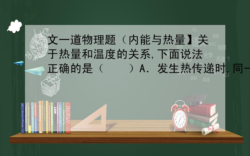 文一道物理题（内能与热量】关于热量和温度的关系,下面说法正确的是（　　）A．发生热传递时,同一物体温度上升得越多,吸收的热量越多 B．相互接触的两个物体,热量总是从内能多的物体