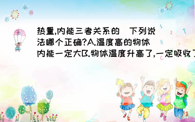 热量,内能三者关系的）下列说法哪个正确?A.温度高的物体内能一定大B.物体温度升高了,一定吸收了热量C.物体吸收了热量,温度一定升高D.物体温度升高,内能一定增加