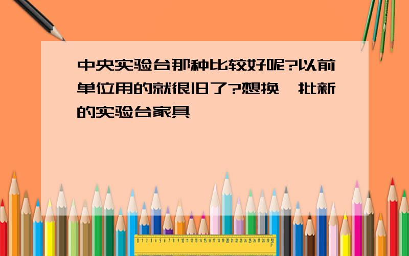 中央实验台那种比较好呢?以前单位用的就很旧了?想换一批新的实验台家具