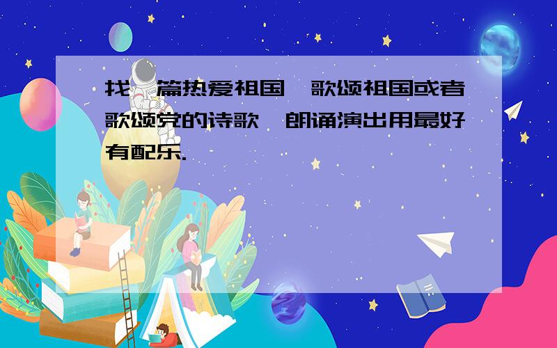 找一篇热爱祖国、歌颂祖国或者歌颂党的诗歌,朗诵演出用最好有配乐.