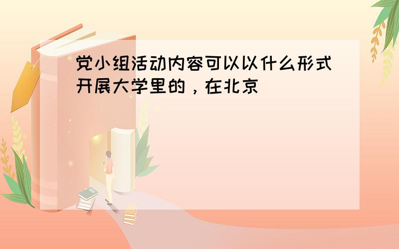 党小组活动内容可以以什么形式开展大学里的，在北京