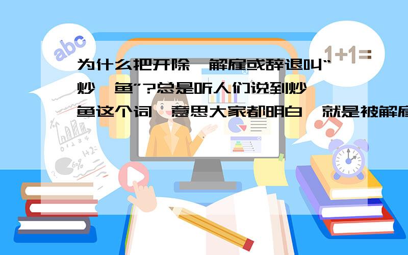 为什么把开除,解雇或辞退叫“炒鱿鱼”?总是听人们说到炒鱿鱼这个词,意思大家都明白,就是被解雇了,但是,为什么要叫炒鱿鱼呢?有什么典故吗?很想知道~!