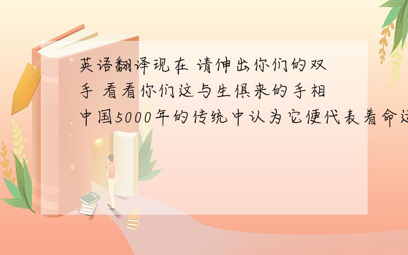 英语翻译现在 请伸出你们的双手 看看你们这与生俱来的手相中国5000年的传统中认为它便代表着命运 而命运是上天注定的可不知道你们有没有发现 你们手上的一根根线在随着时间缓缓地发