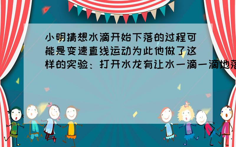 小明猜想水滴开始下落的过程可能是变速直线运动为此他做了这样的实验：打开水龙有让水一滴一滴地落下来,并用频闪照相机每隔01.1秒拍摄了同一滴水落时的不同位置,第一滴水0.3cm,第二5.3c