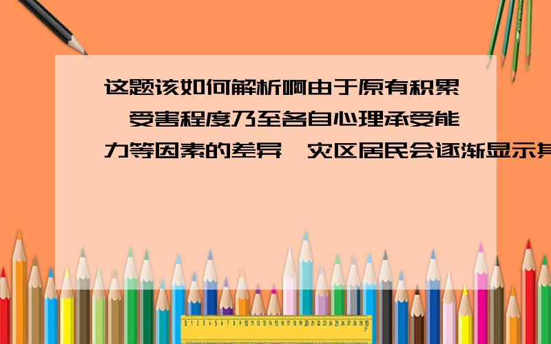 这题该如何解析啊由于原有积累、受害程度乃至各自心理承受能力等因素的差异,灾区居民会逐渐显示其需求的差异性和多样化,对由政策带来的实际受益表现出不同的思考与评价.为此,有必要