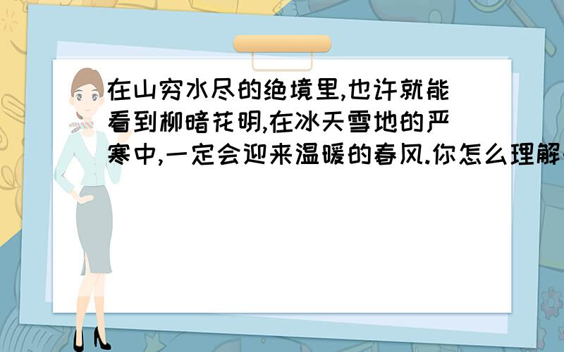 在山穷水尽的绝境里,也许就能看到柳暗花明,在冰天雪地的严寒中,一定会迎来温暖的春风.你怎么理解的?