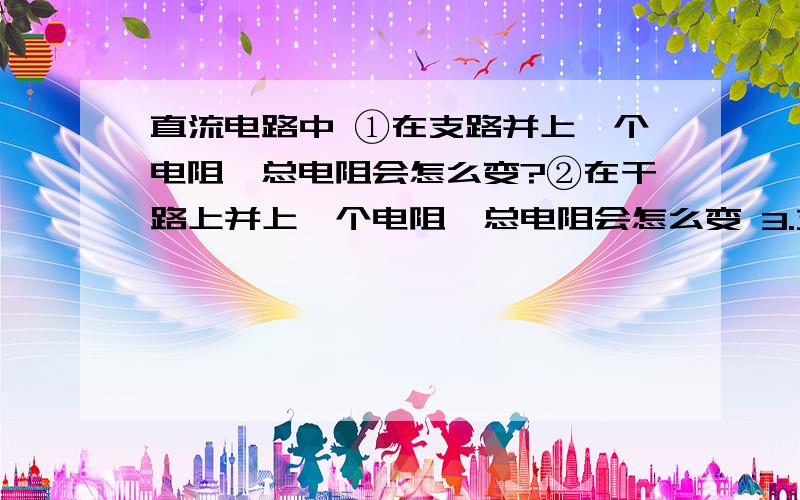 直流电路中 ①在支路并上一个电阻,总电阻会怎么变?②在干路上并上一个电阻,总电阻会怎么变 3.支路上的电阻增大,总电阻会怎么变?4.干路上的电阻增大,总电阻会怎么变?