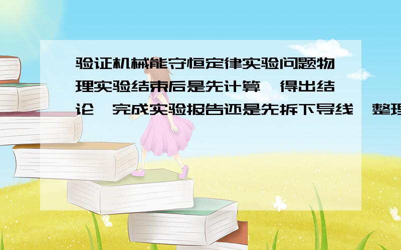 验证机械能守恒定律实验问题物理实验结束后是先计算,得出结论,完成实验报告还是先拆下导线,整理器材?个人认为,应该先拆下导线.因为：一、导线长时间连接可能导致一些故障,有可能发生