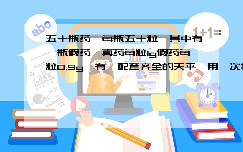 五十瓶药,每瓶五十粒,其中有一瓶假药,真药每粒1g假药每粒0.9g,有一配套齐全的天平,用一次找出,