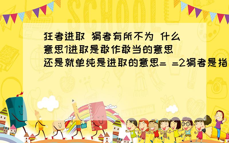 狂者进取 狷者有所不为 什么意思1进取是敢作敢当的意思 还是就单纯是进取的意思= =2狷者是指拘谨的人还是洁身自好，不肯同流合污的人或其他  3有所不为是不敢作为还是有其原则坚持不