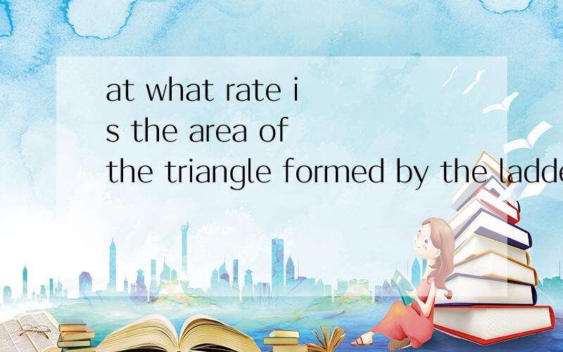 at what rate is the area of the triangle formed by the ladder,wall,and ground changing then?翻译