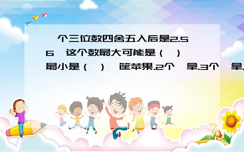 一个三位数四舍五入后是2.56,这个数最大可能是（ ）,最小是（ ）一筐苹果，2个一拿，3个一拿，4个一拿，5个一拿都会剩下一个，这筐苹果至少有（ ）个